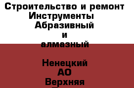 Строительство и ремонт Инструменты - Абразивный и алмазный. Ненецкий АО,Верхняя Пеша д.